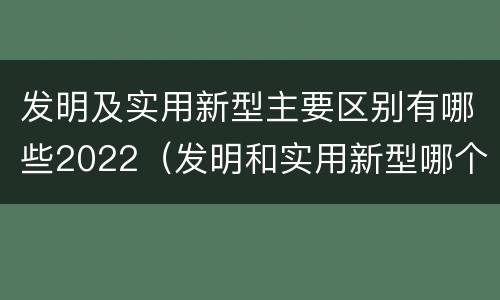 发明及实用新型主要区别有哪些2022（发明和实用新型哪个好）