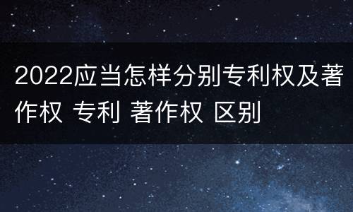 2022应当怎样分别专利权及著作权 专利 著作权 区别