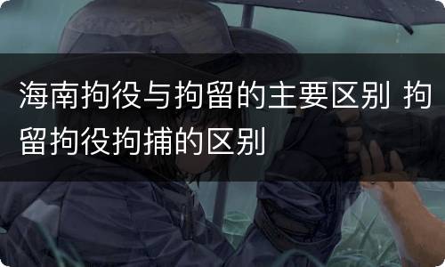 海南拘役与拘留的主要区别 拘留拘役拘捕的区别