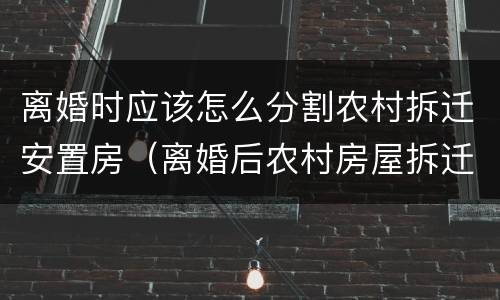 离婚时应该怎么分割农村拆迁安置房（离婚后农村房屋拆迁怎么赔）