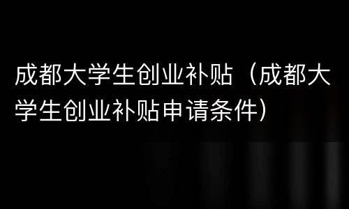 成都大学生创业补贴（成都大学生创业补贴申请条件）