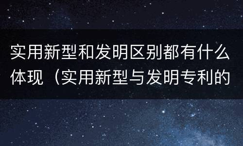实用新型和发明区别都有什么体现（实用新型与发明专利的区别有哪些）