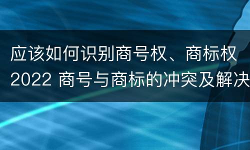 应该如何识别商号权、商标权2022 商号与商标的冲突及解决措施