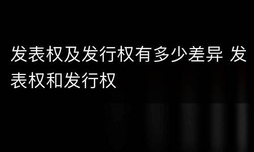 发表权及发行权有多少差异 发表权和发行权