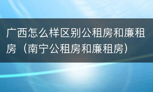 广西怎么样区别公租房和廉租房（南宁公租房和廉租房）