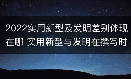 2022实用新型及发明差别体现在哪 实用新型与发明在撰写时有区别吗