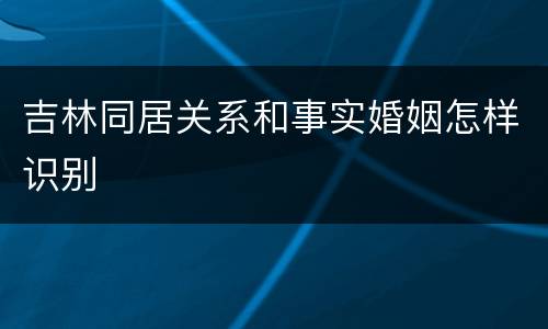 吉林同居关系和事实婚姻怎样识别