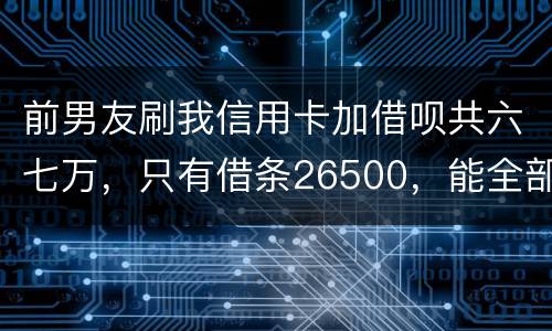 前男友刷我信用卡加借呗共六七万，只有借条26500，能全部要回吗