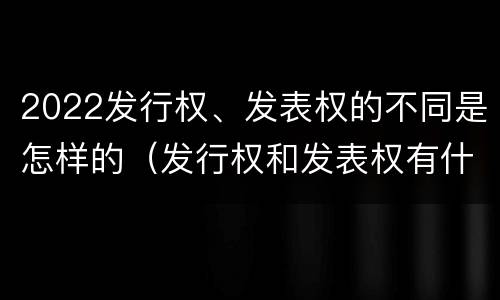 2022发行权、发表权的不同是怎样的（发行权和发表权有什么区别）