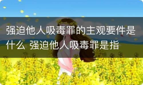 强迫他人吸毒罪的主观要件是什么 强迫他人吸毒罪是指