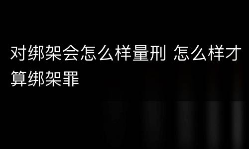 对绑架会怎么样量刑 怎么样才算绑架罪