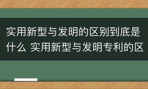 实用新型与发明的区别到底是什么 实用新型与发明专利的区别有哪些