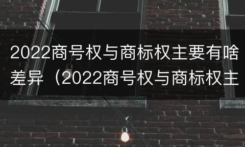 2022商号权与商标权主要有啥差异（2022商号权与商标权主要有啥差异呢）