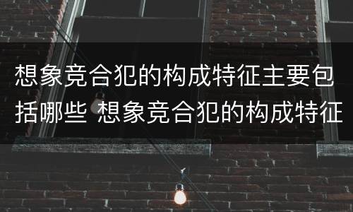 想象竞合犯的构成特征主要包括哪些 想象竞合犯的构成特征主要包括哪些