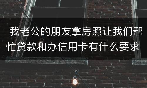  我老公的朋友拿房照让我们帮忙贷款和办信用卡有什么要求吗