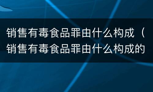 销售有毒食品罪由什么构成（销售有毒食品罪由什么构成的）
