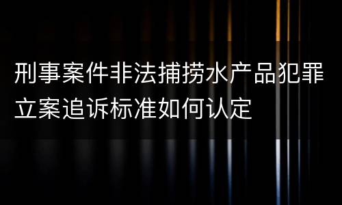 刑事案件非法捕捞水产品犯罪立案追诉标准如何认定