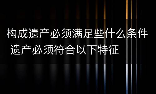 构成遗产必须满足些什么条件 遗产必须符合以下特征