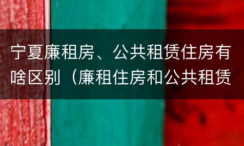 宁夏廉租房、公共租赁住房有啥区别（廉租住房和公共租赁住房的区别）
