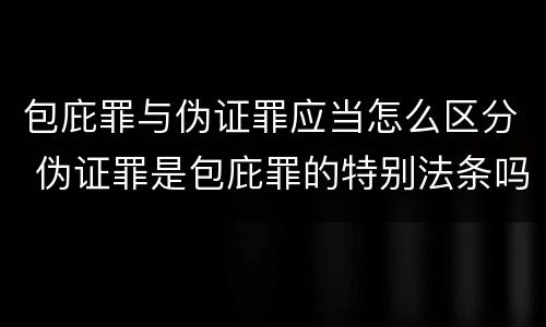 包庇罪与伪证罪应当怎么区分 伪证罪是包庇罪的特别法条吗