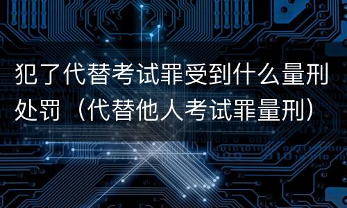 犯了代替考试罪受到什么量刑处罚（代替他人考试罪量刑）