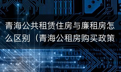 青海公共租赁住房与廉租房怎么区别（青海公租房购买政策）