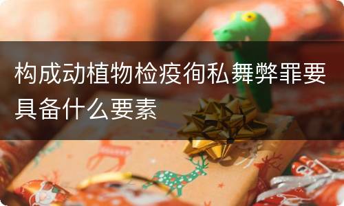 构成动植物检疫徇私舞弊罪要具备什么要素