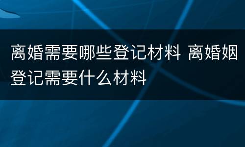 离婚需要哪些登记材料 离婚姻登记需要什么材料