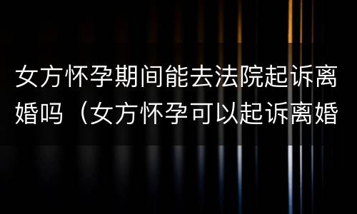 女方怀孕期间能去法院起诉离婚吗（女方怀孕可以起诉离婚吗?）