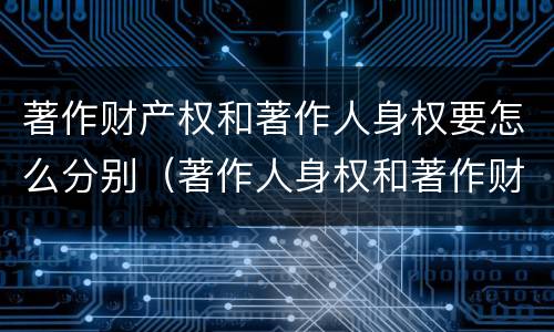 著作财产权和著作人身权要怎么分别（著作人身权和著作财产权的关系）