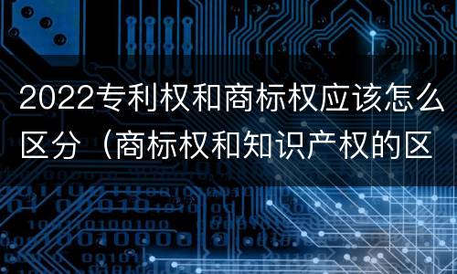 2022专利权和商标权应该怎么区分（商标权和知识产权的区别）