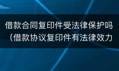 借款合同复印件受法律保护吗（借款协议复印件有法律效力）