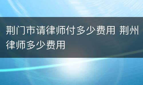 荆门市请律师付多少费用 荆州律师多少费用