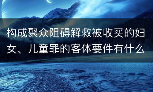 构成聚众阻碍解救被收买的妇女、儿童罪的客体要件有什么