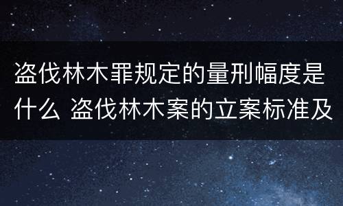 盗伐林木罪规定的量刑幅度是什么 盗伐林木案的立案标准及定罪与量刑