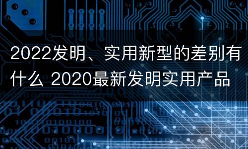2022发明、实用新型的差别有什么 2020最新发明实用产品