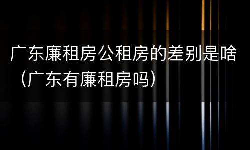 广东廉租房公租房的差别是啥（广东有廉租房吗）