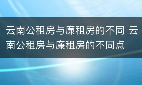 云南公租房与廉租房的不同 云南公租房与廉租房的不同点