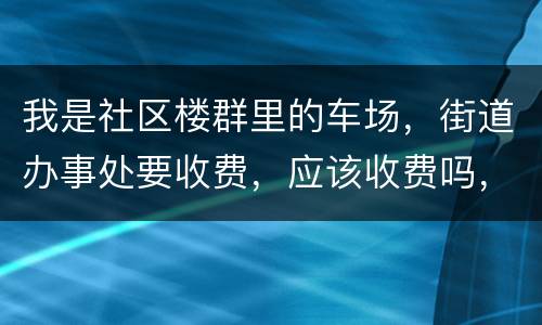 我是社区楼群里的车场，街道办事处要收费，应该收费吗，按什么标准收