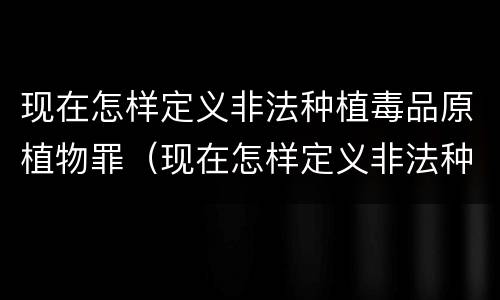 现在怎样定义非法种植毒品原植物罪（现在怎样定义非法种植毒品原植物罪）