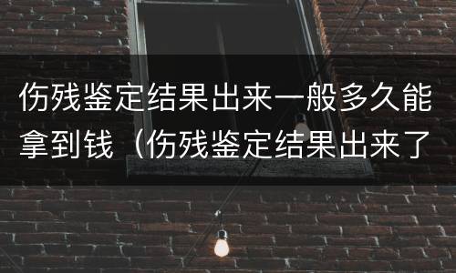 伤残鉴定结果出来一般多久能拿到钱（伤残鉴定结果出来了多久能拿到钱）