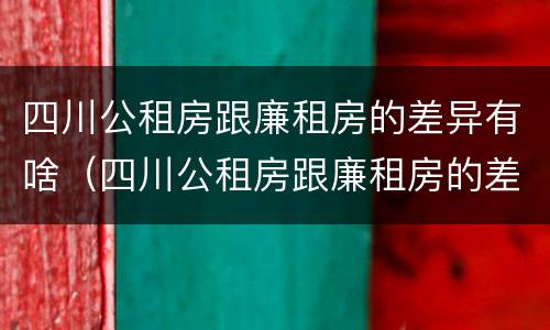 四川公租房跟廉租房的差异有啥（四川公租房跟廉租房的差异有啥影响）