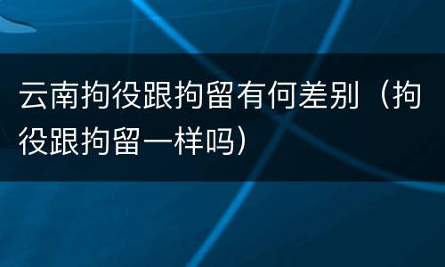 云南拘役跟拘留有何差别（拘役跟拘留一样吗）