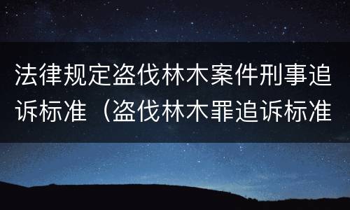 法律规定盗伐林木案件刑事追诉标准（盗伐林木罪追诉标准）