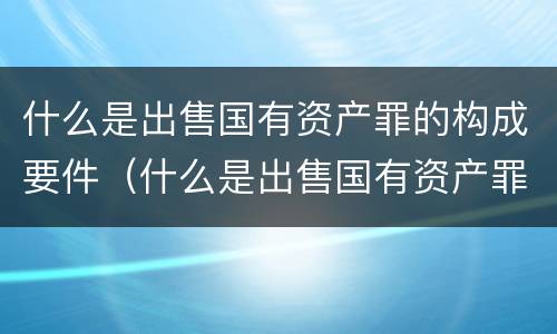 什么是出售国有资产罪的构成要件（什么是出售国有资产罪的构成要件之一）