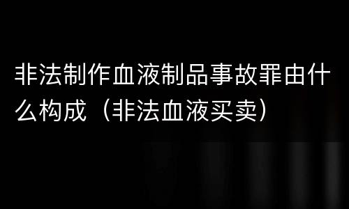 非法制作血液制品事故罪由什么构成（非法血液买卖）
