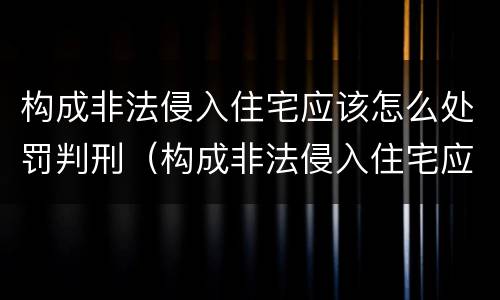 构成非法侵入住宅应该怎么处罚判刑（构成非法侵入住宅应该怎么处罚判刑多少年）