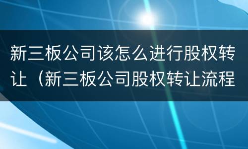 新三板公司该怎么进行股权转让（新三板公司股权转让流程）
