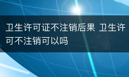卫生许可证不注销后果 卫生许可不注销可以吗