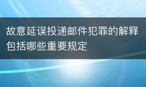 故意延误投递邮件犯罪的解释包括哪些重要规定
